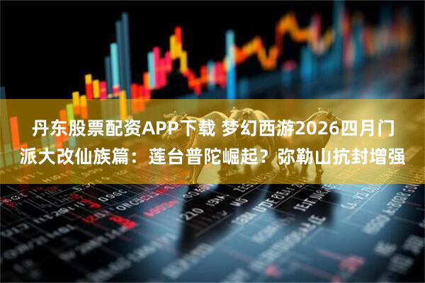 丹东股票配资APP下载 梦幻西游2026四月门派大改仙族篇：莲台普陀崛起？弥勒山抗封增强