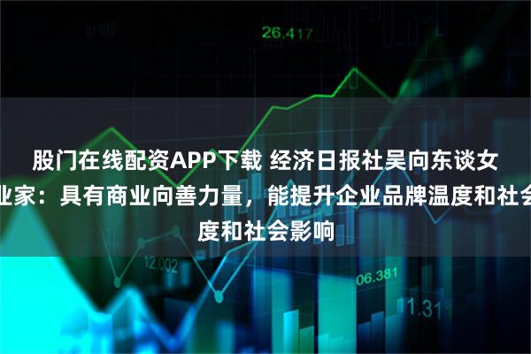 股门在线配资APP下载 经济日报社吴向东谈女性企业家：具有商业向善力量，能提升企业品牌温度和社会影响