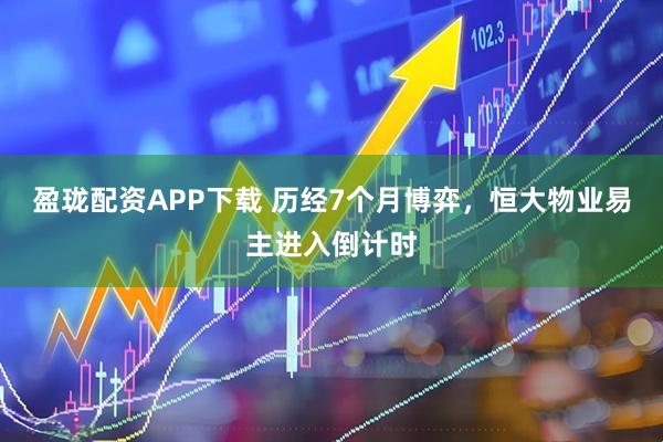 盈珑配资APP下载 历经7个月博弈，恒大物业易主进入倒计时