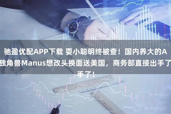 驰盈优配APP下载 耍小聪明终被查！国内养大的AI独角兽Manus想改头换面送美国，商务部直接出手了！