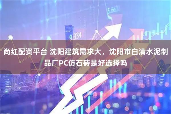 尚红配资平台 沈阳建筑需求大，沈阳市白清水泥制品厂PC仿石砖是好选择吗