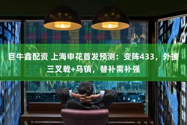 巨牛鑫配资 上海申花首发预测：变阵433，外援三叉戟+马镇，替补需补强