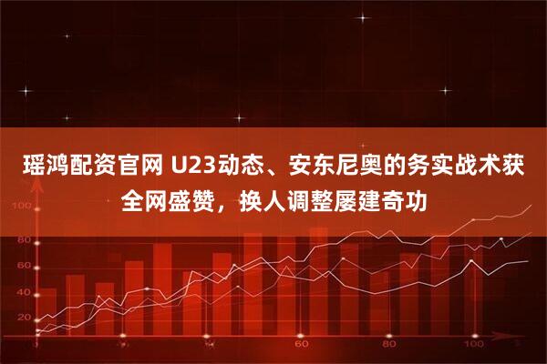 瑶鸿配资官网 U23动态、安东尼奥的务实战术获全网盛赞，换人调整屡建奇功