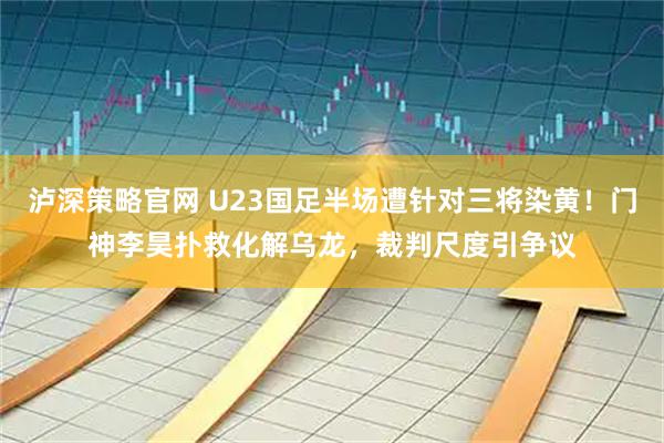 泸深策略官网 U23国足半场遭针对三将染黄！门神李昊扑救化解乌龙，裁判尺度引争议