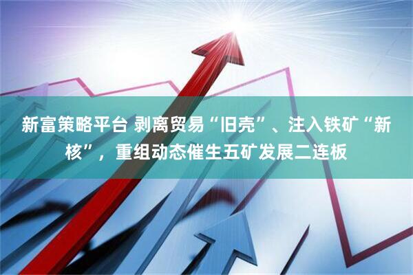 新富策略平台 剥离贸易“旧壳”、注入铁矿“新核”，重组动态催生五矿发展二连板