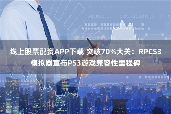 线上股票配资APP下载 突破70%大关：RPCS3模拟器宣布PS3游戏兼容性里程碑