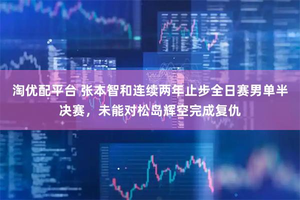 淘优配平台 张本智和连续两年止步全日赛男单半决赛，未能对松岛辉空完成复仇
