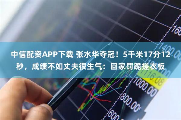 中信配资APP下载 张水华夺冠！5千米17分12秒，成绩不如丈夫很生气：回家罚跪搓衣板