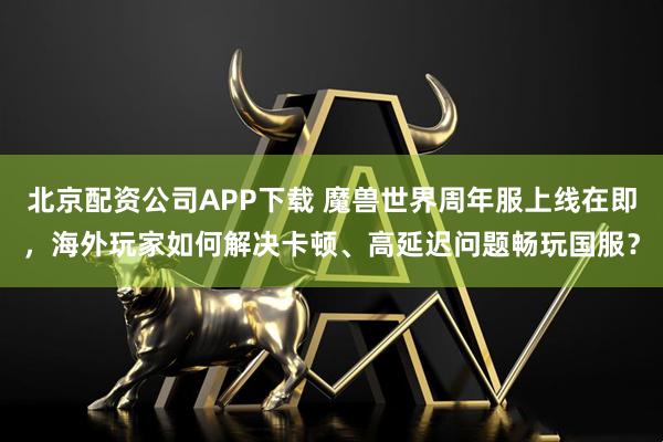 北京配资公司APP下载 魔兽世界周年服上线在即，海外玩家如何解决卡顿、高延迟问题畅玩国服？