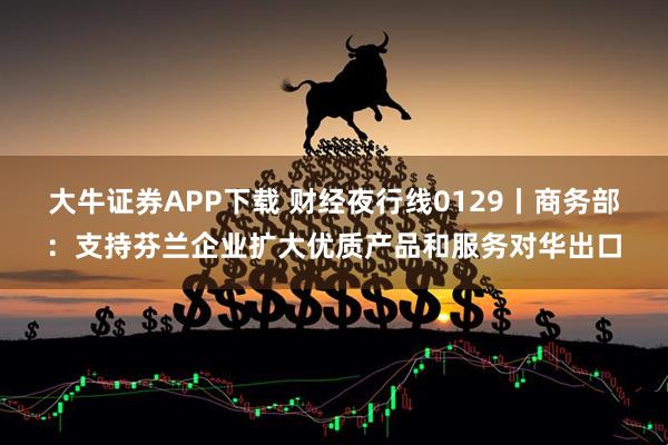 大牛证券APP下载 财经夜行线0129丨商务部：支持芬兰企业扩大优质产品和服务对华出口
