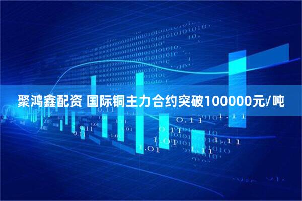 聚鸿鑫配资 国际铜主力合约突破100000元/吨