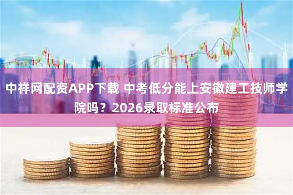 中祥网配资APP下载 中考低分能上安徽建工技师学院吗？2026录取标准公布