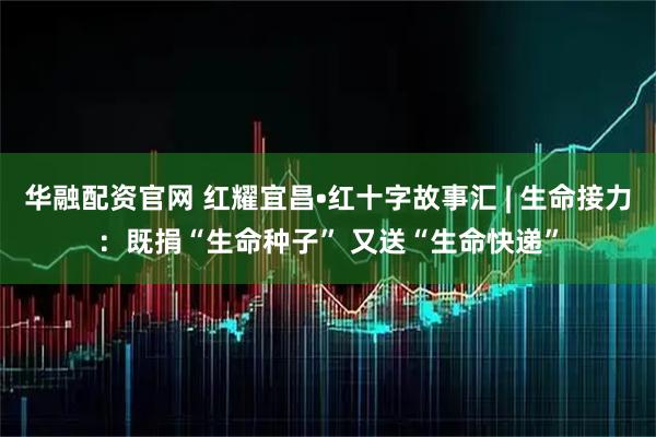 华融配资官网 红耀宜昌•红十字故事汇 | 生命接力：既捐“生命种子” 又送“生命快递”