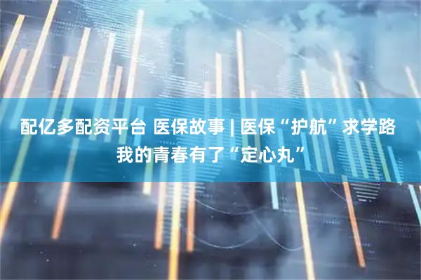 配亿多配资平台 医保故事 | 医保“护航”求学路 我的青春有了“定心丸”