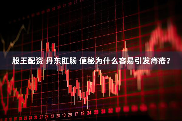 股王配资 丹东肛肠 便秘为什么容易引发痔疮？