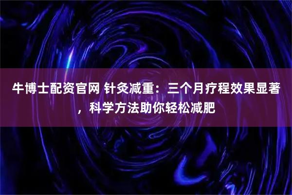 牛博士配资官网 针灸减重：三个月疗程效果显著，科学方法助你轻松减肥