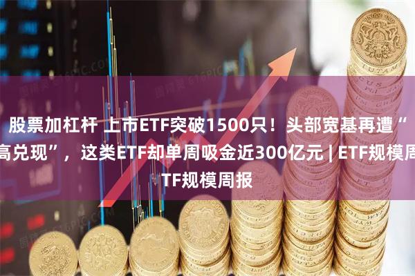 股票加杠杆 上市ETF突破1500只！头部宽基再遭“逢高兑现”，这类ETF却单周吸金近300亿元 | ETF规模周报