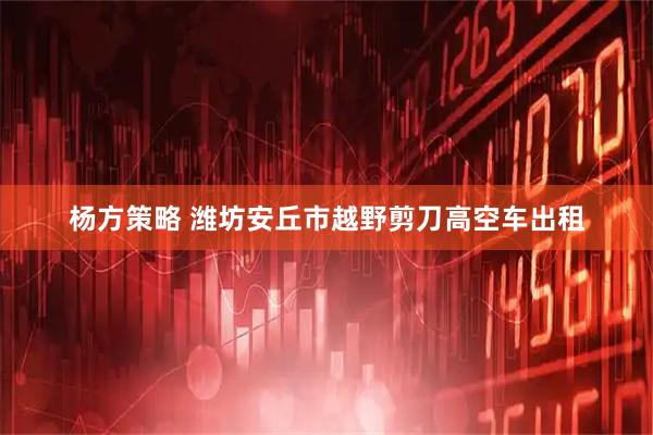 杨方策略 潍坊安丘市越野剪刀高空车出租