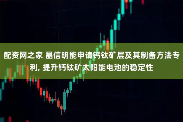 配资网之家 晶信明能申请钙钛矿层及其制备方法专利, 提升钙钛矿太阳能电池的稳定性